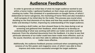 Audience Feedback
In order to generate an initial idea of what my target audience wanted to see
within a horror trailer, I gathered feedback on their views and opinions before
creating my trailer. This consisted of a questionnaire on Google Forms, of which I
elaborated on horror sub-genres, the marketing of horror films and also included a
draft synopsis of my initial idea for the trailer. This process was crucial when
deciding on the final elements of my ideas and how they would contribute to the
trailer and develop it further, improving my understanding of the target audience.
After creating a draft trailer, we then showed these to the class during a set up
screening and gathered their feedback, which allowed us to develop an
understanding of what was working well within our trailer and what could be
improved. From the attached documents from the feedback, it is clear to see that
particular elements of our trailer could have been made more effective, such as
the sound, therefore, we were then able to address the problem and make our
trailer more effective.
Additionally, the audience feedback process continued when completing draft
versions of my film poster and magazine cover, of which I was able to then
improve and make more successful amongst the target audience.
 