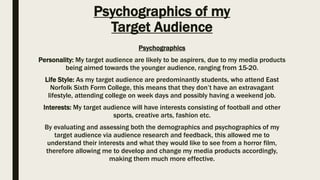 Psychographics of my
Target Audience
Psychographics
Personality: My target audience are likely to be aspirers, due to my media products
being aimed towards the younger audience, ranging from 15-20.
Life Style: As my target audience are predominantly students, who attend East
Norfolk Sixth Form College, this means that they don’t have an extravagant
lifestyle, attending college on week days and possibly having a weekend job.
Interests: My target audience will have interests consisting of football and other
sports, creative arts, fashion etc.
By evaluating and assessing both the demographics and psychographics of my
target audience via audience research and feedback, this allowed me to
understand their interests and what they would like to see from a horror film,
therefore allowing me to develop and change my media products accordingly,
making them much more effective.
 