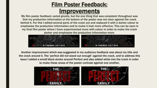 Film Poster Feedback:
Improvements
My film poster feedback varied greatly, but the one thing that was consistent throughout was
that my production information at the bottom of the poster was not clear against the crack
behind it. For this I edited several parts of the crack out and replaced it with a darker colour to
emphasise the production information and to make it look more effective. This can be seen in
my final film poster where I have experimented more with colour in order to make the crack
darker and emphasise the production information more.
Another improvement which was suggested in my audience feedback was about my title and
the crack around it. The ‘perfect did not stand out enough’ against the crack, and to address this
issue I added a small black stroke around Perfect and also added white into the crack in order
to make these areas of the poster contrast against one another.
 