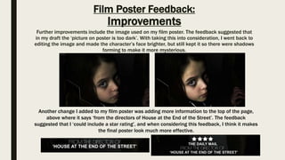 Film Poster Feedback:
Improvements
Further improvements include the image used on my film poster. The feedback suggested that
in my draft the ‘picture on poster is too dark’. With taking this into consideration, I went back to
editing the image and made the character’s face brighter, but still kept it so there were shadows
forming to make it more mysterious.
Another change I added to my film poster was adding more information to the top of the page,
above where it says ‘from the directors of House at the End of the Street’. The feedback
suggested that I ‘could include a star rating’, and when considering this feedback, I think it makes
the final poster look much more effective.
 