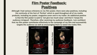Film Poster Feedback:
Positives
Although I had various criticisms on my film poster, there were also positives, including
the continuity of the font of ‘Perfect’ which is used throughout all of my media
products, including my poster, magazine cover and in my trailer. An additional positive
is that the film poster is said to ‘not give too much away’ and that it ‘keeps the
audience intrigued’. Therefore, after receiving my audience feedback, I am confident
that my film poster contributes effectively to the campaign of my film and successfully
targets the audience as well as encouraging them to watch the trailer/film.
DraftFilmPoster
FinalFilmPoster
 