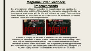 Magazine Cover Feedback:
Improvements
One of the common criticisms received on my magazine cover was regarding the
placement of my text and titles. This included ‘the information above the film title on
the magazine is not central with the title’ and ‘exclusive not central’. To address these
issues, I re edited my magazine cover and moved around the text in order to make all
of the text central and look more professional.
In addition to changing the placement of these texts, I also tried out the suggestions
surrounding the effectiveness of the title, of which I addressed in my poster by adding a stroke,
and to keep the continuity across my products I have also added a stroke onto this title also.
Furthermore, to address another improvement I have changed family as the suggestions stated
that ‘family on the magazine is too close together’ as the letters were touching. To improve upon
this, I have slightly altered the text and added a stroke to make the text bolder.
 