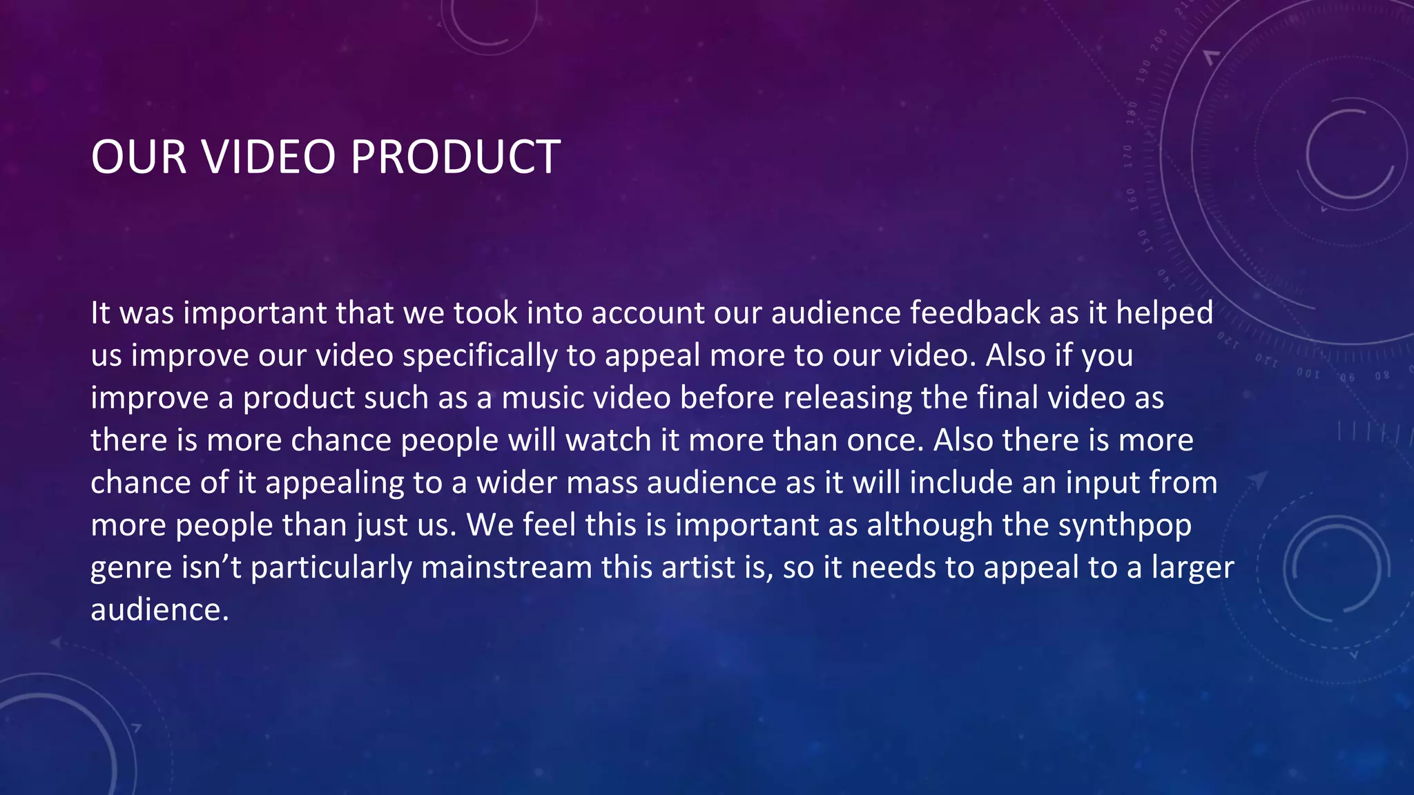 OUR VIDEO PRODUCT
It was important that we took into account our audience feedback as it helped
us improve our video specifically to appeal more to our video. Also if you
improve a product such as a music video before releasing the final video as
there is more chance people will watch it more than once. Also there is more
chance of it appealing to a wider mass audience as it will include an input from
more people than just us. We feel this is important as although the synthpop
genre isn’t particularly mainstream this artist is, so it needs to appeal to a larger
audience.
 