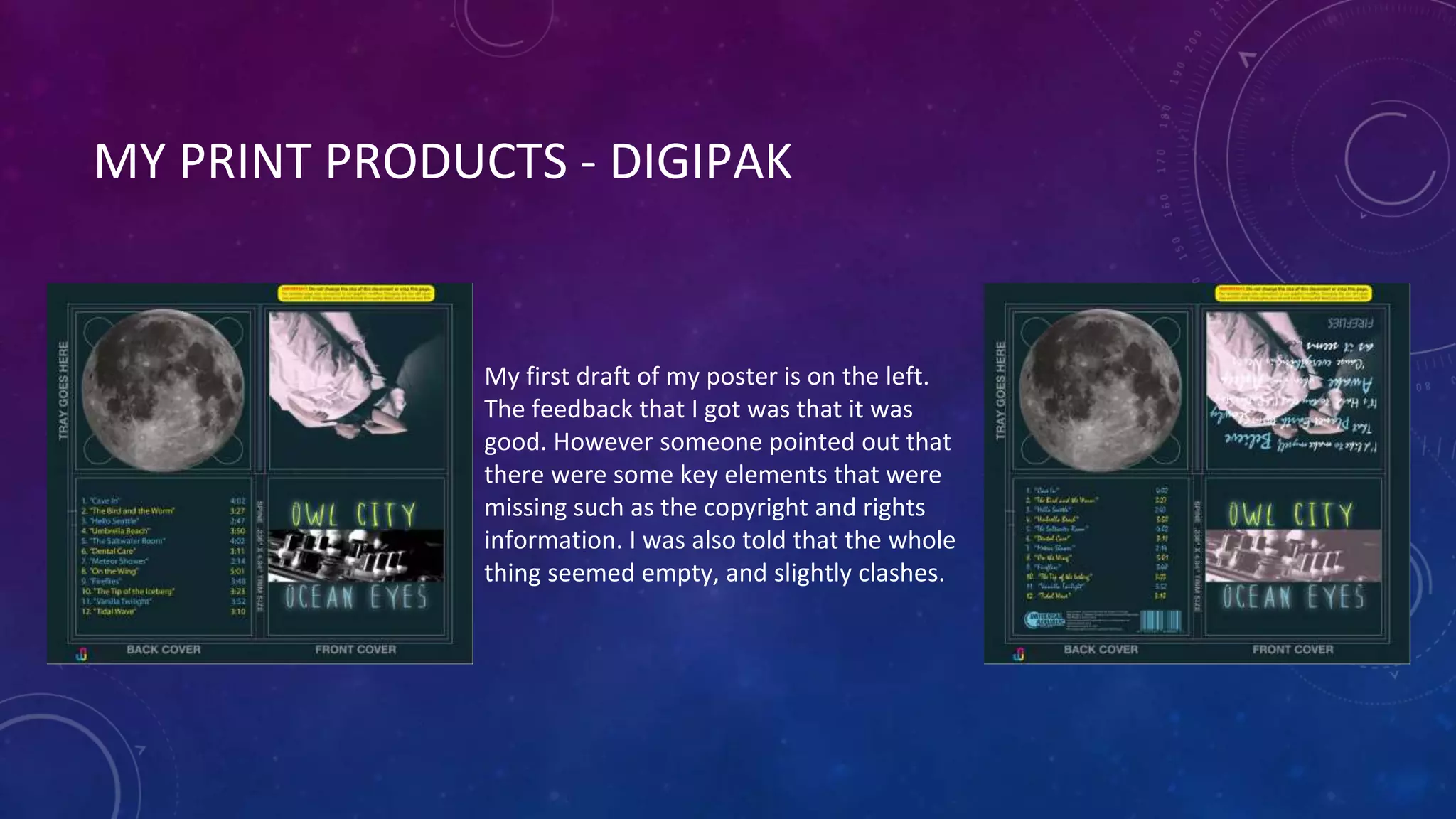MY PRINT PRODUCTS - DIGIPAK
My first draft of my poster is on the left.
The feedback that I got was that it was
good. However someone pointed out that
there were some key elements that were
missing such as the copyright and rights
information. I was also told that the whole
thing seemed empty, and slightly clashes.
 