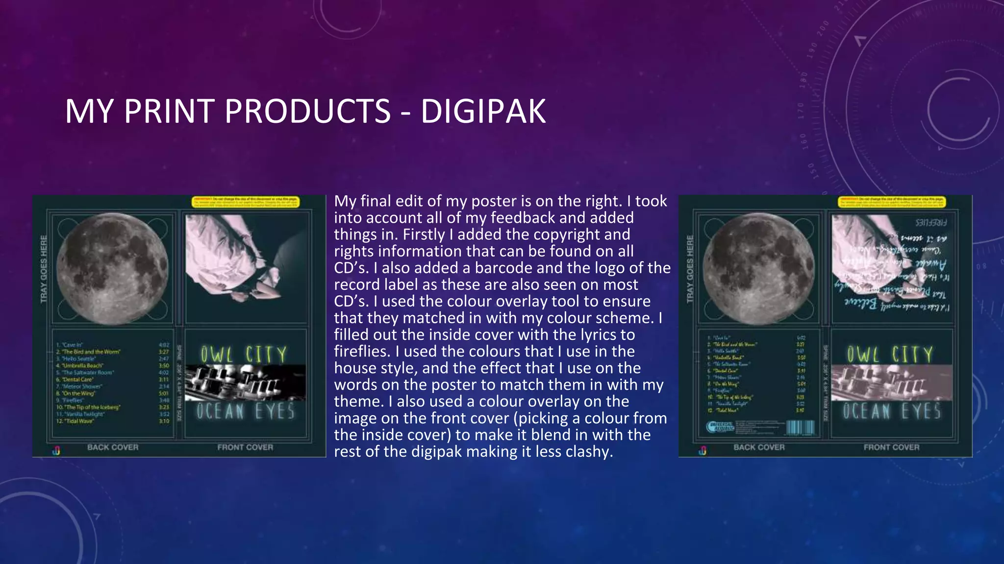 MY PRINT PRODUCTS - DIGIPAK
My final edit of my poster is on the right. I took
into account all of my feedback and added
things in. Firstly I added the copyright and
rights information that can be found on all
CD’s. I also added a barcode and the logo of the
record label as these are also seen on most
CD’s. I used the colour overlay tool to ensure
that they matched in with my colour scheme. I
filled out the inside cover with the lyrics to
fireflies. I used the colours that I use in the
house style, and the effect that I use on the
words on the poster to match them in with my
theme. I also used a colour overlay on the
image on the front cover (picking a colour from
the inside cover) to make it blend in with the
rest of the digipak making it less clashy.
 