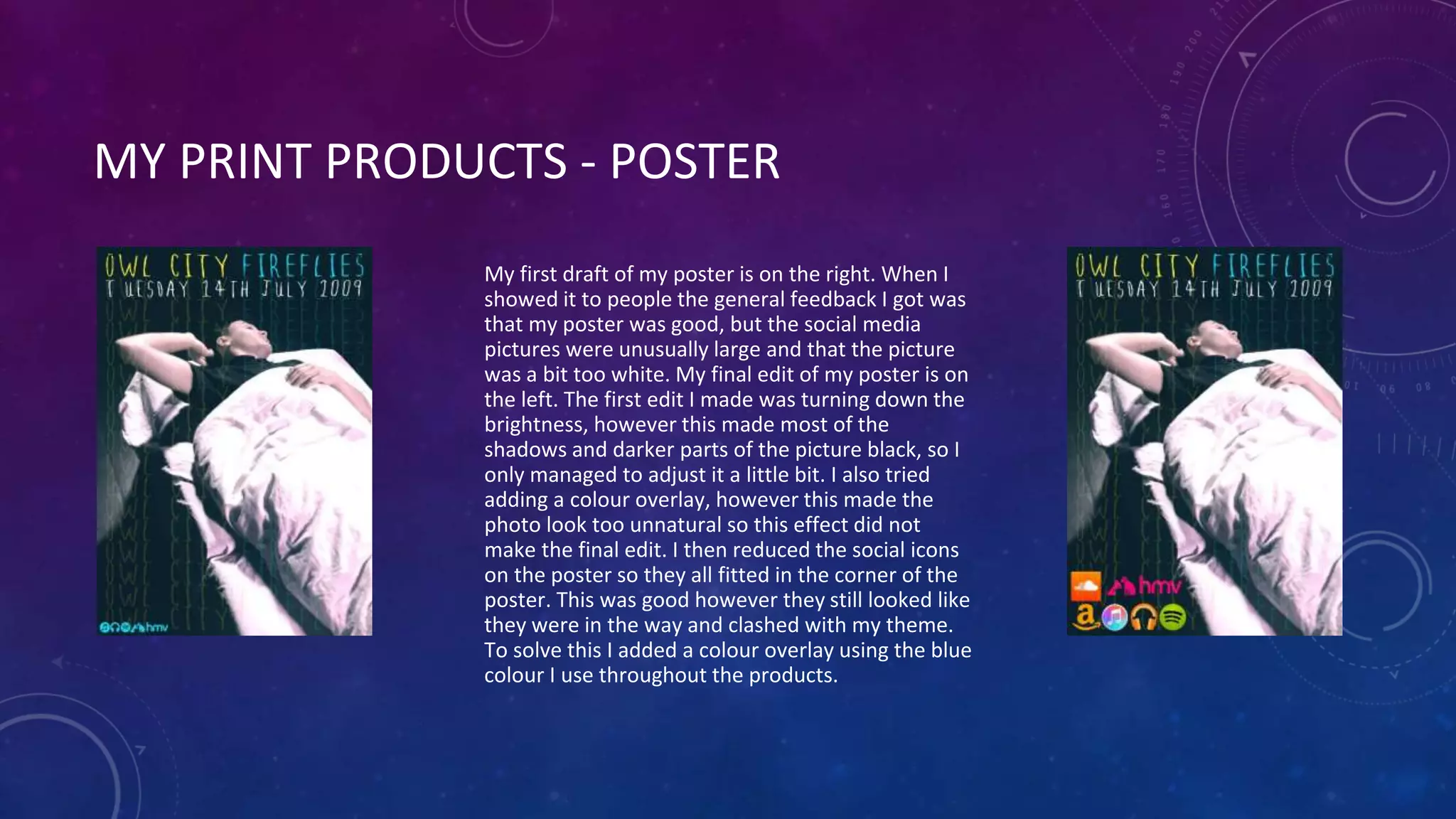 MY PRINT PRODUCTS - POSTER
My first draft of my poster is on the right. When I
showed it to people the general feedback I got was
that my poster was good, but the social media
pictures were unusually large and that the picture
was a bit too white. My final edit of my poster is on
the left. The first edit I made was turning down the
brightness, however this made most of the
shadows and darker parts of the picture black, so I
only managed to adjust it a little bit. I also tried
adding a colour overlay, however this made the
photo look too unnatural so this effect did not
make the final edit. I then reduced the social icons
on the poster so they all fitted in the corner of the
poster. This was good however they still looked like
they were in the way and clashed with my theme.
To solve this I added a colour overlay using the blue
colour I use throughout the products.
 