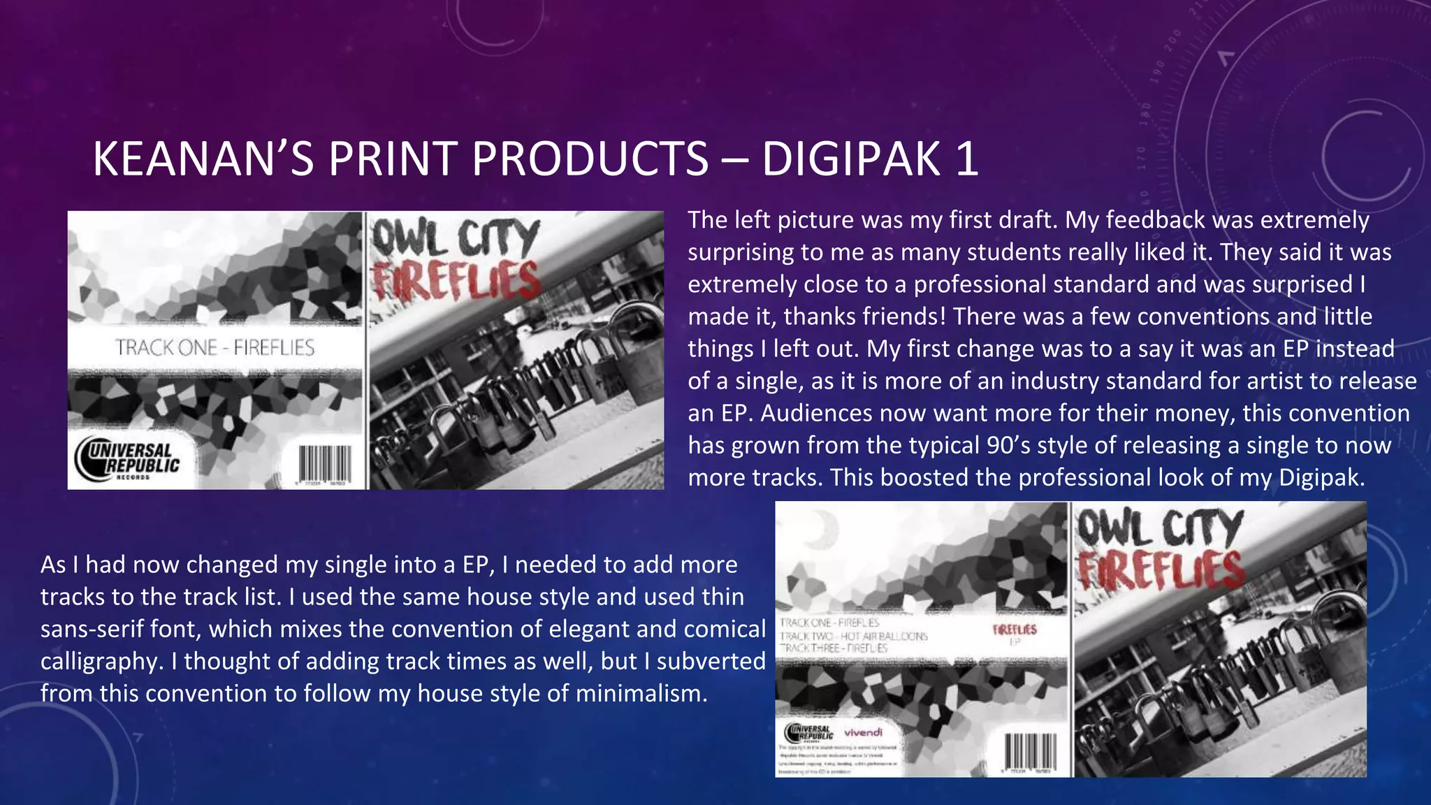 KEANAN’S PRINT PRODUCTS – DIGIPAK 1
The left picture was my first draft. My feedback was extremely
surprising to me as many students really liked it. They said it was
extremely close to a professional standard and was surprised I
made it, thanks friends! There was a few conventions and little
things I left out. My first change was to a say it was an EP instead
of a single, as it is more of an industry standard for artist to release
an EP. Audiences now want more for their money, this convention
has grown from the typical 90’s style of releasing a single to now
more tracks. This boosted the professional look of my Digipak.
As I had now changed my single into a EP, I needed to add more
tracks to the track list. I used the same house style and used thin
sans-serif font, which mixes the convention of elegant and comical
calligraphy. I thought of adding track times as well, but I subverted
from this convention to follow my house style of minimalism.
 