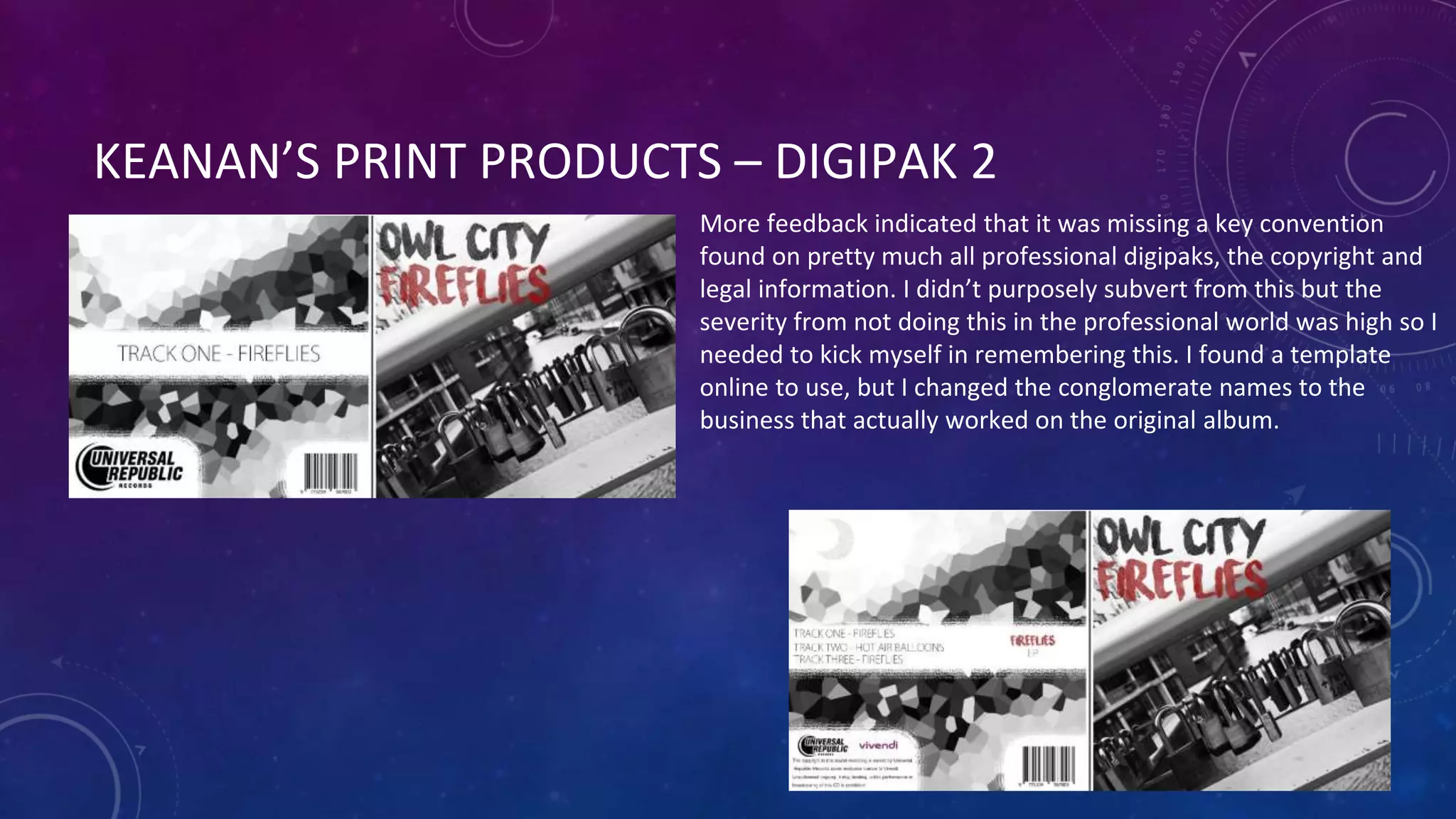 KEANAN’S PRINT PRODUCTS – DIGIPAK 2
More feedback indicated that it was missing a key convention
found on pretty much all professional digipaks, the copyright and
legal information. I didn’t purposely subvert from this but the
severity from not doing this in the professional world was high so I
needed to kick myself in remembering this. I found a template
online to use, but I changed the conglomerate names to the
business that actually worked on the original album.
 