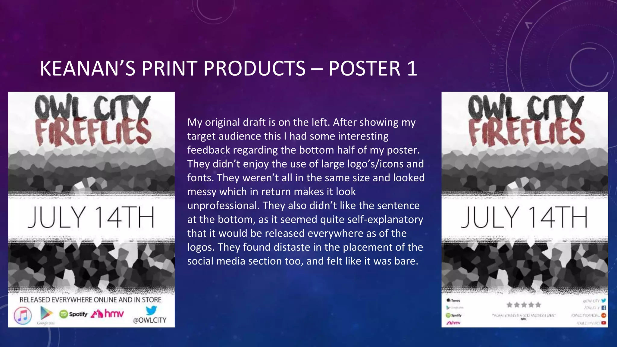 KEANAN’S PRINT PRODUCTS – POSTER 1
My original draft is on the left. After showing my
target audience this I had some interesting
feedback regarding the bottom half of my poster.
They didn’t enjoy the use of large logo’s/icons and
fonts. They weren’t all in the same size and looked
messy which in return makes it look
unprofessional. They also didn’t like the sentence
at the bottom, as it seemed quite self-explanatory
that it would be released everywhere as of the
logos. They found distaste in the placement of the
social media section too, and felt like it was bare.
 