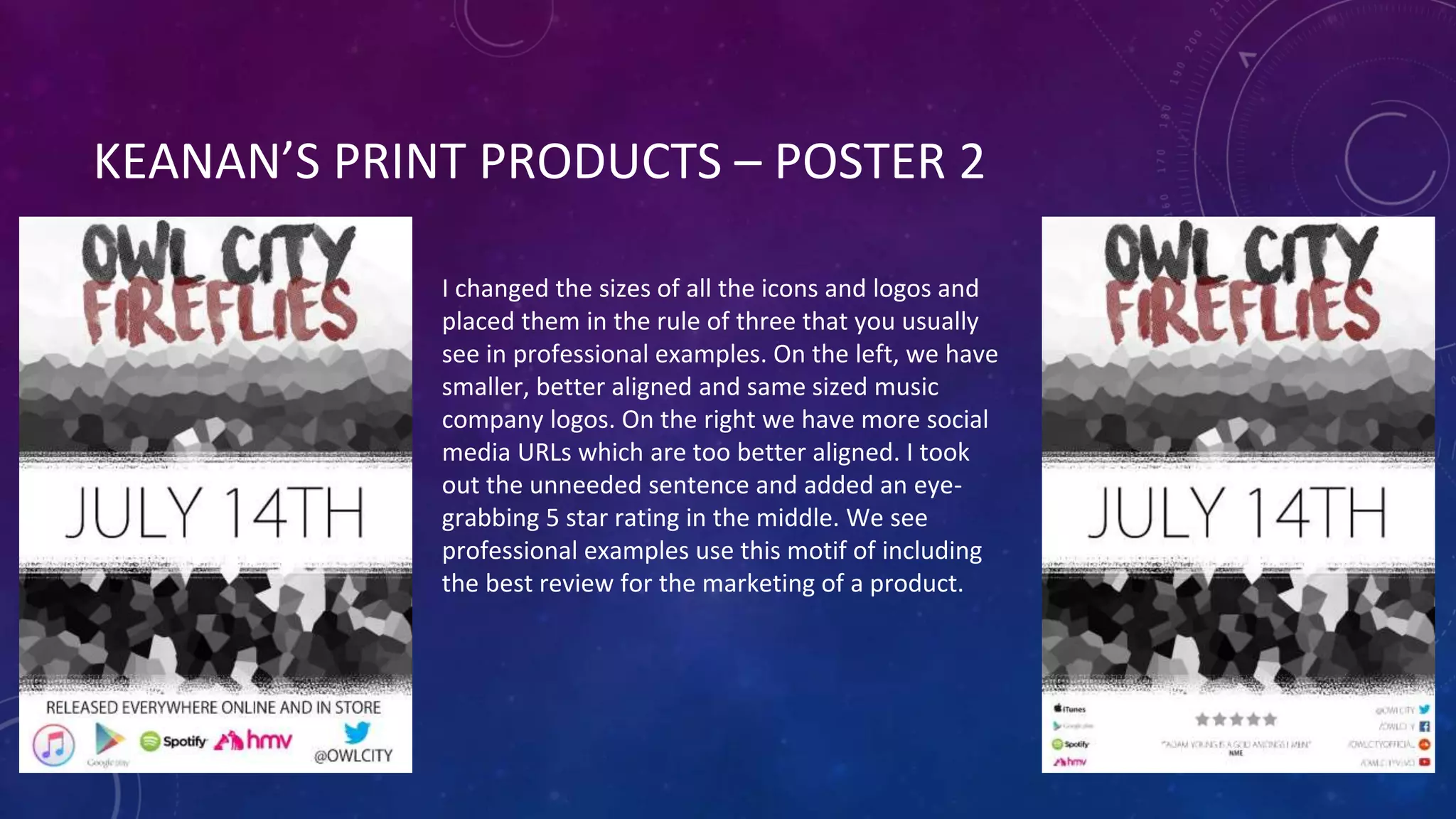 KEANAN’S PRINT PRODUCTS – POSTER 2
I changed the sizes of all the icons and logos and
placed them in the rule of three that you usually
see in professional examples. On the left, we have
smaller, better aligned and same sized music
company logos. On the right we have more social
media URLs which are too better aligned. I took
out the unneeded sentence and added an eye-
grabbing 5 star rating in the middle. We see
professional examples use this motif of including
the best review for the marketing of a product.
 