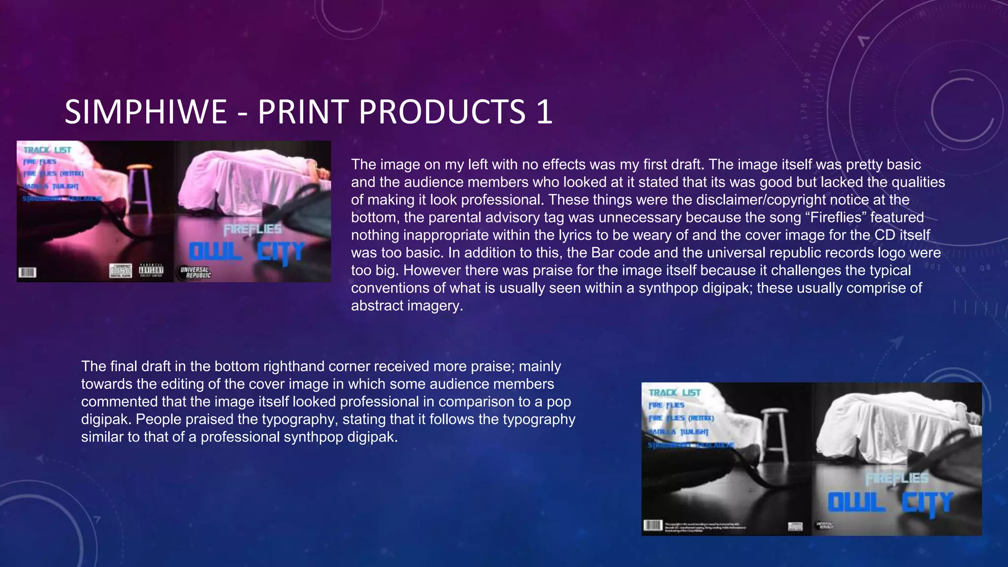 SIMPHIWE - PRINT PRODUCTS 1
The image on my left with no effects was my first draft. The image itself was pretty basic
and the audience members who looked at it stated that its was good but lacked the qualities
of making it look professional. These things were the disclaimer/copyright notice at the
bottom, the parental advisory tag was unnecessary because the song “Fireflies” featured
nothing inappropriate within the lyrics to be weary of and the cover image for the CD itself
was too basic. In addition to this, the Bar code and the universal republic records logo were
too big. However there was praise for the image itself because it challenges the typical
conventions of what is usually seen within a synthpop digipak; these usually comprise of
abstract imagery.
The final draft in the bottom righthand corner received more praise; mainly
towards the editing of the cover image in which some audience members
commented that the image itself looked professional in comparison to a pop
digipak. People praised the typography, stating that it follows the typography
similar to that of a professional synthpop digipak.
 