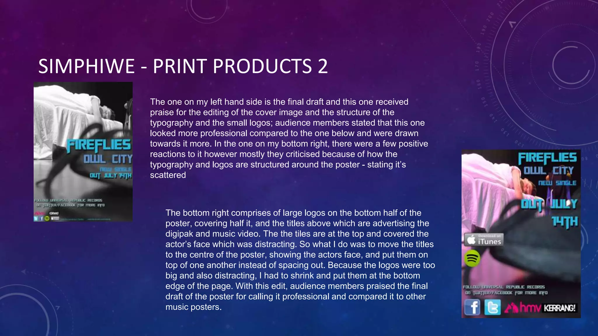 SIMPHIWE - PRINT PRODUCTS 2
The one on my left hand side is the final draft and this one received
praise for the editing of the cover image and the structure of the
typography and the small logos; audience members stated that this one
looked more professional compared to the one below and were drawn
towards it more. In the one on my bottom right, there were a few positive
reactions to it however mostly they criticised because of how the
typography and logos are structured around the poster - stating it’s
scattered
The bottom right comprises of large logos on the bottom half of the
poster, covering half it, and the titles above which are advertising the
digipak and music video. The the tiles are at the top and covered the
actor’s face which was distracting. So what I do was to move the titles
to the centre of the poster, showing the actors face, and put them on
top of one another instead of spacing out. Because the logos were too
big and also distracting, I had to shrink and put them at the bottom
edge of the page. With this edit, audience members praised the final
draft of the poster for calling it professional and compared it to other
music posters.
 