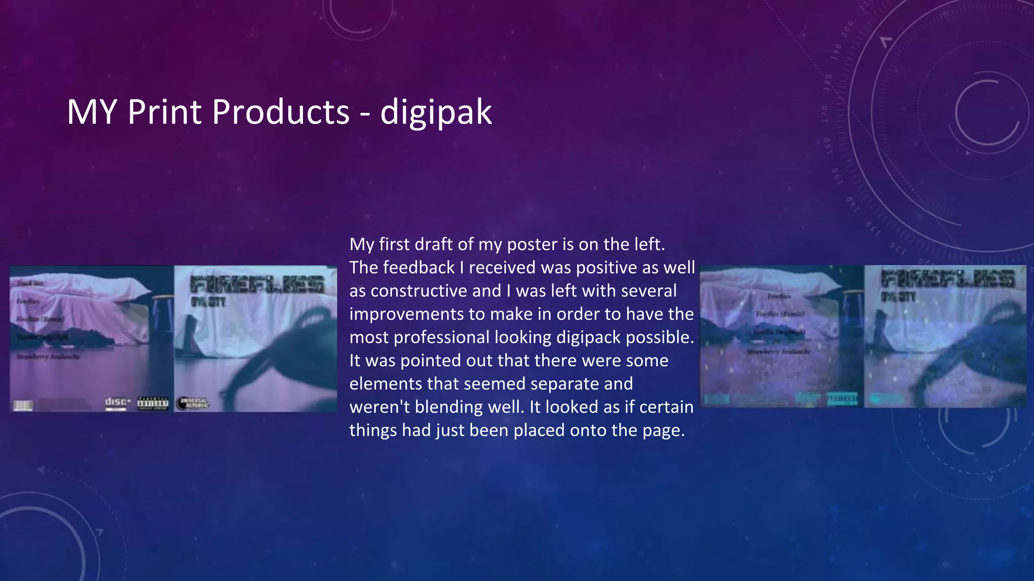 MY Print Products - digipak
My first draft of my poster is on the left.
The feedback I received was positive as well
as constructive and I was left with several
improvements to make in order to have the
most professional looking digipack possible.
It was pointed out that there were some
elements that seemed separate and
weren't blending well. It looked as if certain
things had just been placed onto the page.
 