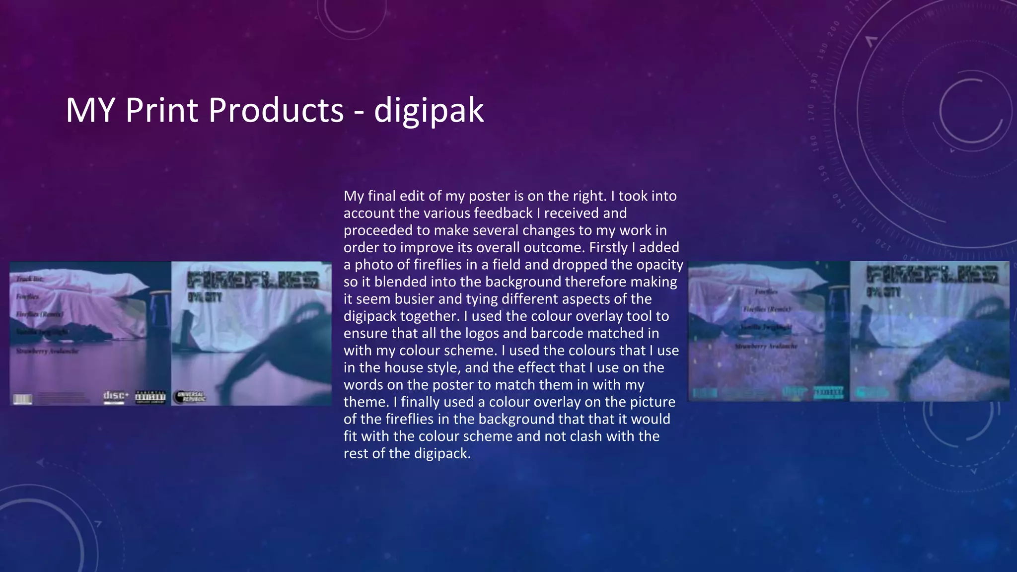 MY Print Products - digipak
My final edit of my poster is on the right. I took into
account the various feedback I received and
proceeded to make several changes to my work in
order to improve its overall outcome. Firstly I added
a photo of fireflies in a field and dropped the opacity
so it blended into the background therefore making
it seem busier and tying different aspects of the
digipack together. I used the colour overlay tool to
ensure that all the logos and barcode matched in
with my colour scheme. I used the colours that I use
in the house style, and the effect that I use on the
words on the poster to match them in with my
theme. I finally used a colour overlay on the picture
of the fireflies in the background that that it would
fit with the colour scheme and not clash with the
rest of the digipack.
 