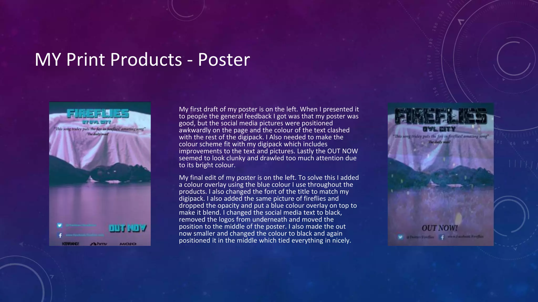 MY Print Products - Poster
My first draft of my poster is on the left. When I presented it
to people the general feedback I got was that my poster was
good, but the social media pictures were positioned
awkwardly on the page and the colour of the text clashed
with the rest of the digipack. I Also needed to make the
colour scheme fit with my digipack which includes
improvements to the text and pictures. Lastly the OUT NOW
seemed to look clunky and drawled too much attention due
to its bright colour.
My final edit of my poster is on the left. To solve this I added
a colour overlay using the blue colour I use throughout the
products. I also changed the font of the title to match my
digipack. I also added the same picture of fireflies and
dropped the opacity and put a blue colour overlay on top to
make it blend. I changed the social media text to black,
removed the logos from underneath and moved the
position to the middle of the poster. I also made the out
now smaller and changed the colour to black and again
positioned it in the middle which tied everything in nicely.
 