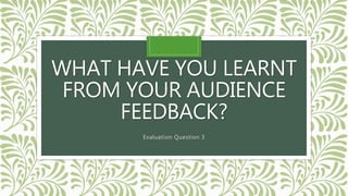 WHAT HAVE YOU LEARNT
FROM YOUR AUDIENCE
FEEDBACK?
Evaluation Question 3
 