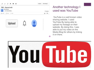 +
Another technology I
used was YouTube
YouTube is a well known video
sharing website. I used
YouTube By being able to
upload my footage on their
website. By doing this, I was
able to put my video on the
Media Blog for others by linking
it on there.
 