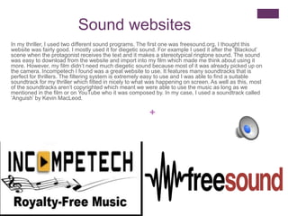 +
Sound websites
In my thriller, I used two different sound programs. The first one was freesound.org. I thought this
website was fairly good. I mostly used it for diegetic sound. For example I used it after the ‘Blackout’
scene when the protagonist receives the text and it makes a stereotypical ringtone sound. The sound
was easy to download from the website and import into my film which made me think about using it
more. However, my film didn’t need much diegetic sound because most of it was already picked up on
the camera. Incompetech I found was a great website to use. It features many soundtracks that is
perfect for thrillers. The filtering system is extremely easy to use and I was able to find a suitable
soundtrack for my thriller which fitted in nicely to what was happening on screen. As well as this, most
of the soundtracks aren’t copyrighted which meant we were able to use the music as long as we
mentioned in the film or on YouTube who it was composed by. In my case, I used a soundtrack called
‘Anguish’ by Kevin MacLeod.
 