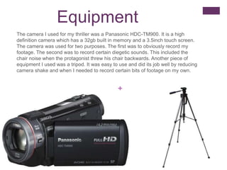 +
Equipment
The camera I used for my thriller was a Panasonic HDC-TM900. It is a high
definition camera which has a 32gb built in memory and a 3.5inch touch screen.
The camera was used for two purposes. The first was to obviously record my
footage. The second was to record certain diegetic sounds. This included the
chair noise when the protagonist threw his chair backwards. Another piece of
equipment I used was a tripod. It was easy to use and did its job well by reducing
camera shake and when I needed to record certain bits of footage on my own.
 