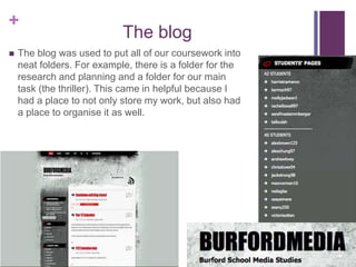 +
The blog
 The blog was used to put all of our coursework into
neat folders. For example, there is a folder for the
research and planning and a folder for our main
task (the thriller). This came in helpful because I
had a place to not only store my work, but also had
a place to organise it as well.
 