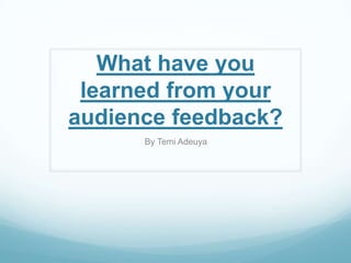 What have you
learned from your
audience feedback?
By Temi Adeuya
 