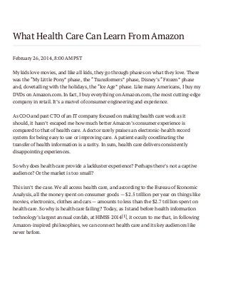 What Health Care Can Learn From Amazon
February 26, 2014, 8:00 AM PST
My kids love movies, and like all kids, they go through phases on what they love. There
was the “My Little Pony” phase, the “Transformers” phase, Disney’s “Frozen” phase
and, dovetailing with the holidays, the “Ice Age” phase. Like many Americans, I buy my
DVDs on Amazon.com. In fact, I buy everything on Amazon.com, the most cutting-edge
company in retail. It’s a marvel of consumer engineering and experience.
As COO and past CTO of an IT company focused on making health care work as it
should, it hasn’t escaped me how much better Amazon’s consumer experience is
compared to that of health care. A doctor rarely praises an electronic-health record
system for being easy to use or improving care. A patient easily coordinating the
transfer of health information is a rarity. In sum, health care delivers consistently
disappointing experiences.
So why does health care provide a lackluster experience? Perhaps there’s not a captive
audience? Or the market is too small?
This isn’t the case. We all access health care, and according to the Bureau of Economic
Analysis, all the money spent on consumer goods — $2.5 trillion per year on things like
movies, electronics, clothes and cars — amounts to less than the $2.7 trillion spent on
health care. So why is health care failing? Today, as I stand before health information
technology’s largest annual confab, at HIMSS 2014[1], it occurs to me that, in following
Amazon-inspired philosophies, we can connect health care and its key audiences like
never before.

 