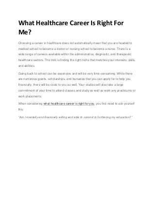 What Healthcare Career Is Right For
Me?
Choosing a career in healthcare does not automatically mean that you are headed to
medical school to become a doctor or nursing school to become a nurse. There is a
wide range of careers available within the administrative, diagnostic, and therapeutic
healthcare sectors. The trick is finding the right niche that matches your interests, skills,
and abilities.
Going back to school can be expensive and will be very time-consuming. While there
are numerous grants, scholarships, and bursaries that you can apply for to help you
financially, there will be costs to you as well. Your studies will also take a large
commitment of your time to attend classes and study as well as work any practicums or
work placements.
When considering what healthcare career is right for you, you first need to ask yourself
this:
“Am I mentally and financially willing and able to commit to furthering my education?”
 