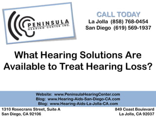 CALL TODAY
                                          La Jolla (858) 768-0454
                                         San Diego (619) 569-1937




  What Hearing Solutions Are
Available to Treat Hearing Loss?

                 Website: www.PeninsulaHearingCenter.com
                 Blog: www.Hearing-Aids-San-Diego-CA.com
                  Blog: www.Hearing-Aids-La-Jolla-CA.com
1310 Rosecrans Street, Suite A                         849 Coast Boulevard
San Diego, CA 92106                                      La Jolla, CA 92037
 