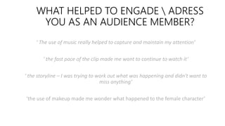 WHAT HELPED TO ENGADE  ADRESS
YOU AS AN AUDIENCE MEMBER?
‘ The use of music really helped to capture and maintain my attention’
‘ the fast pace of the clip made me want to continue to watch it’
‘ the storyline – I was trying to work out what was happening and didn't want to
miss anything’
‘the use of makeup made me wonder what happened to the female character’
 