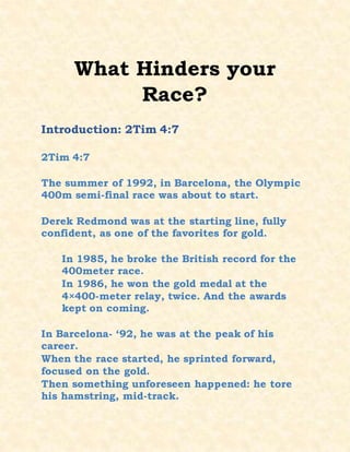 What Hinders your
Race?
Introduction: 2Tim 4:7
2Tim 4:7
The summer of 1992, in Barcelona, the Olympic
400m semi-final race was about to start.
Derek Redmond was at the starting line, fully
confident, as one of the favorites for gold.
In 1985, he broke the British record for the
400meter race.
In 1986, he won the gold medal at the
4×400-meter relay, twice. And the awards
kept on coming.
In Barcelona- ‘92, he was at the peak of his
career.
When the race started, he sprinted forward,
focused on the gold.
Then something unforeseen happened: he tore
his hamstring, mid-track.
 