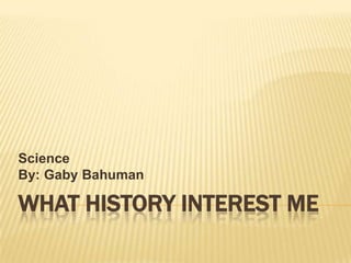 What History Interest Me Science By: Gaby Bahuman 