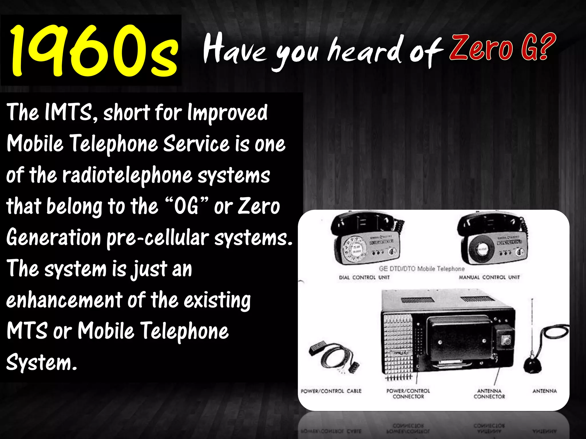 1960s                Have you heard of
The IMTS, short for Improved
Mobile Telephone Service is one
of the radiotelephone systems
that belong to the “0G” or Zero
Generation pre-cellular systems.
The system is just an
enhancement of the existing
MTS or Mobile Telephone
System.
 