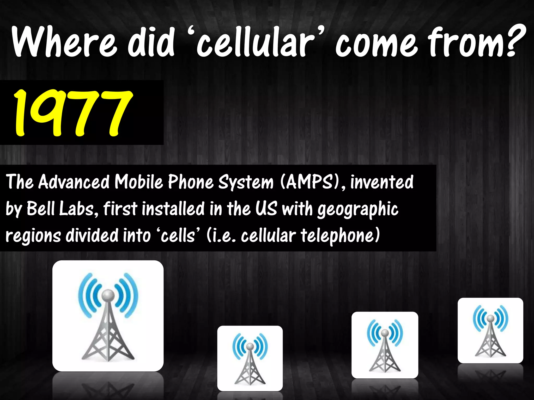 Where did ‘cellular’ come from?
1977
The Advanced Mobile Phone System (AMPS), invented
by Bell Labs, first installed in the US with geographic
regions divided into ‘cells’ (i.e. cellular telephone)
 