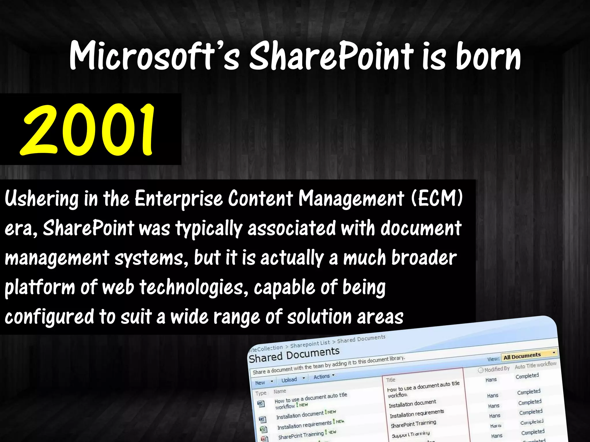 Microsoft’s SharePoint is born
 2001
Ushering in the Enterprise Content Management (ECM)
era, SharePoint was typically associated with document
management systems, but it is actually a much broader
platform of web technologies, capable of being
configured to suit a wide range of solution areas
 