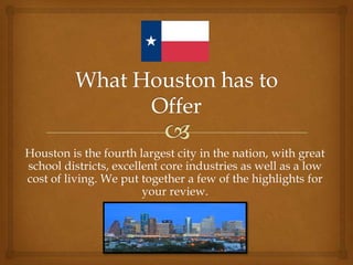 Houston is the fourth largest city in the nation, with great
school districts, excellent core industries as well as a low
cost of living. We put together a few of the highlights for
your review.
 