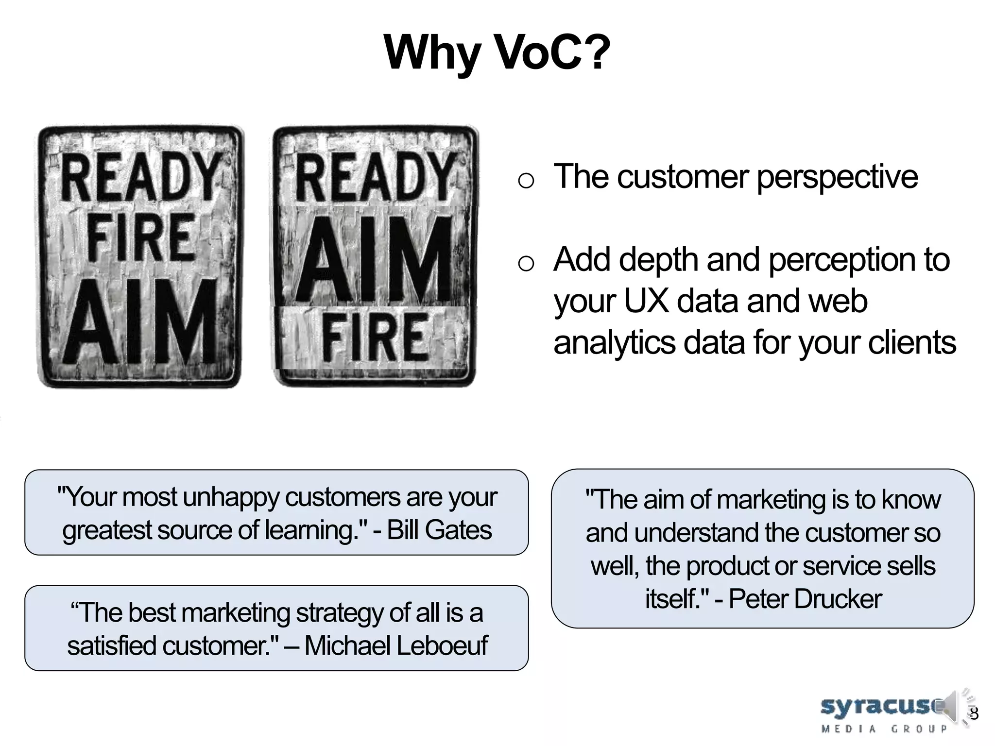 8
Why VoC?
"Your most unhappy customers are your
greatest source of learning." - Bill Gates
"The aim of marketingis to know
and understand the customer so
well, the product or service sells
itself." - Peter Drucker
o The customer perspective
o Add depth and perception to
your UX data and web
analytics data for your clients
“The best marketing strategy of all is a
satisfied customer." – Michael Leboeuf
 