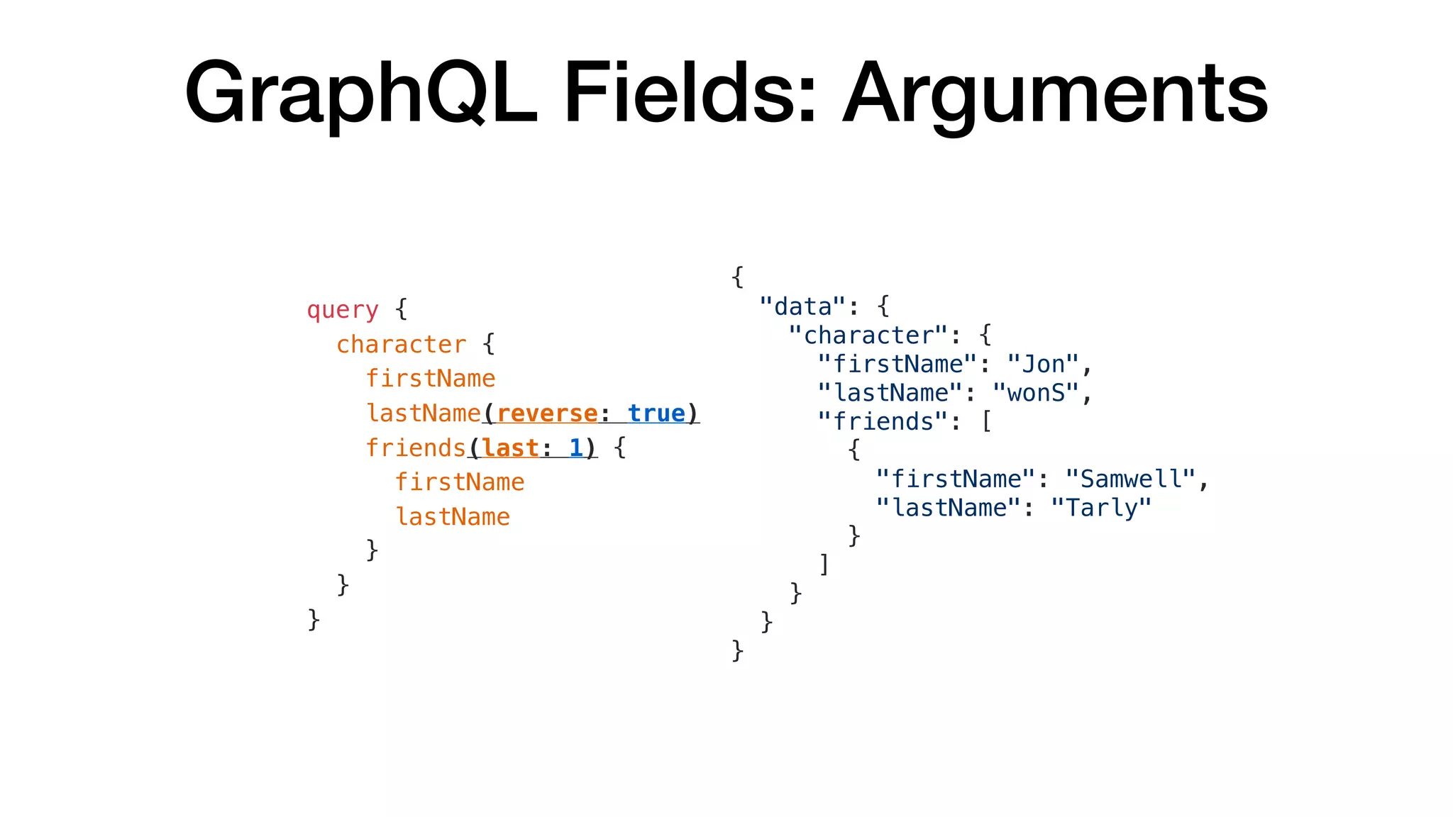GraphQL Fields: Arguments
{
"data": {
"character": {
"firstName": "Jon",
"lastName": "wonS",
"friends": [
{
"firstName": "Samwell",
"lastName": "Tarly"
}
]
}
}
}
query {
character {
firstName
lastName(reverse: true)
friends(last: 1) {
firstName
lastName
}
}
}
 