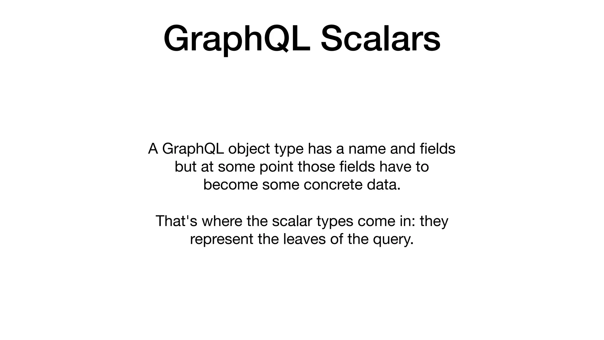 GraphQL Scalars
A GraphQL object type has a name and ﬁelds
but at some point those ﬁelds have to
become some concrete data. 

That's where the scalar types come in: they
represent the leaves of the query.
 