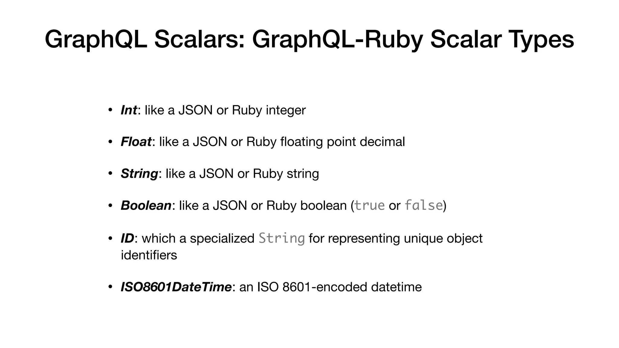 GraphQL Scalars: GraphQL-Ruby Scalar Types
• Int: like a JSON or Ruby integer

• Float: like a JSON or Ruby ﬂoating point decimal

• String: like a JSON or Ruby string

• Boolean: like a JSON or Ruby boolean (true or false)

• ID: which a specialized String for representing unique object
identiﬁers

• ISO8601DateTime: an ISO 8601-encoded datetime
 