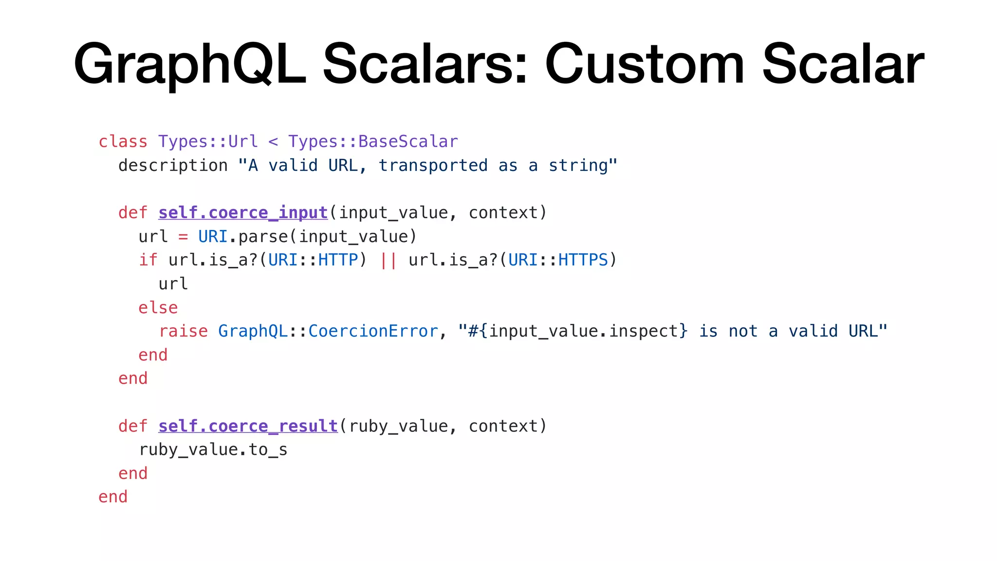 GraphQL Scalars: Custom Scalar
class Types::Url < Types::BaseScalar
description "A valid URL, transported as a string"
def self.coerce_input(input_value, context)
url = URI.parse(input_value)
if url.is_a?(URI::HTTP) || url.is_a?(URI::HTTPS)
url
else
raise GraphQL::CoercionError, "#{input_value.inspect} is not a valid URL"
end
end
def self.coerce_result(ruby_value, context)
ruby_value.to_s
end
end
 