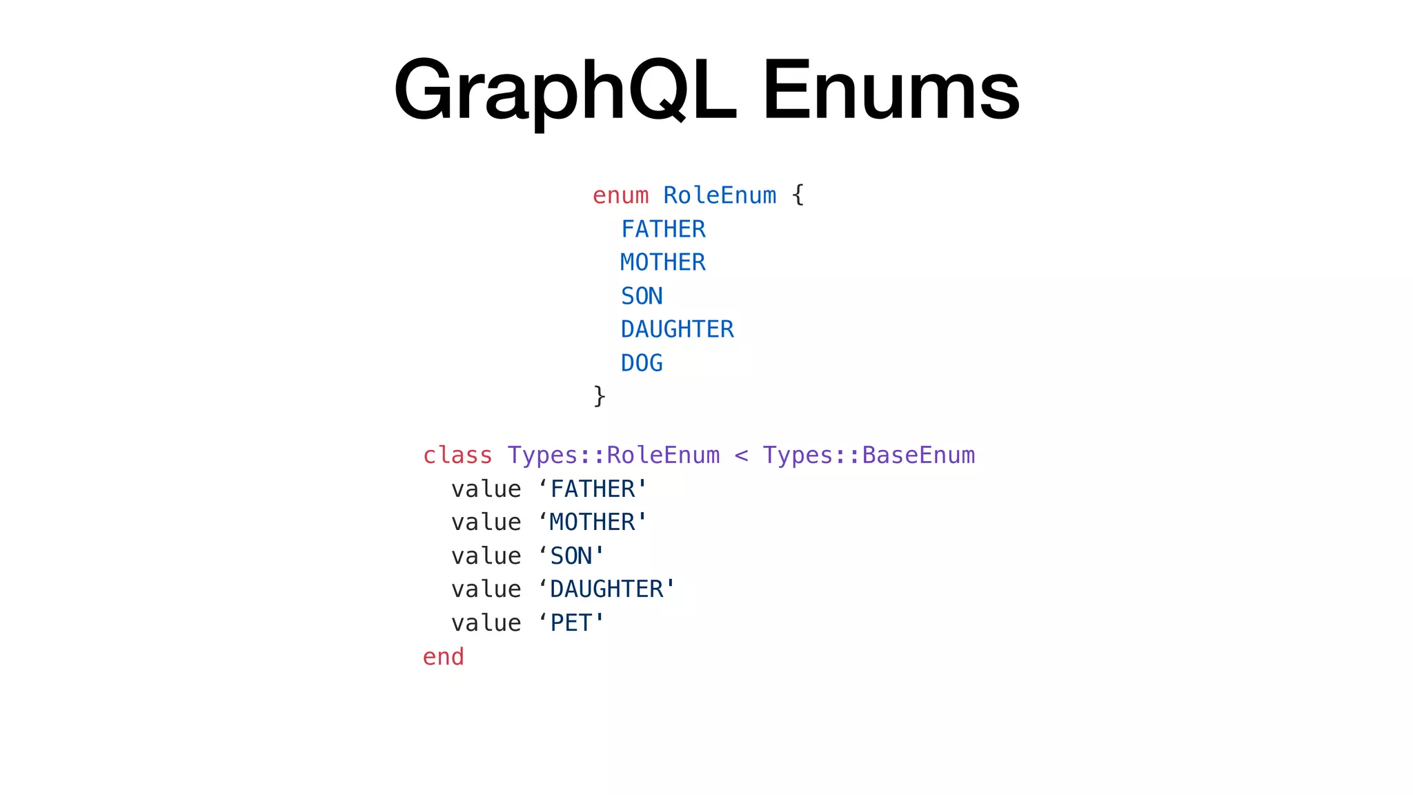 GraphQL Enums
enum RoleEnum {
FATHER
MOTHER
SON
DAUGHTER
DOG
}
class Types::RoleEnum < Types::BaseEnum
value ‘FATHER'
value ‘MOTHER'
value ‘SON'
value ‘DAUGHTER'
value ‘PET'
end
 