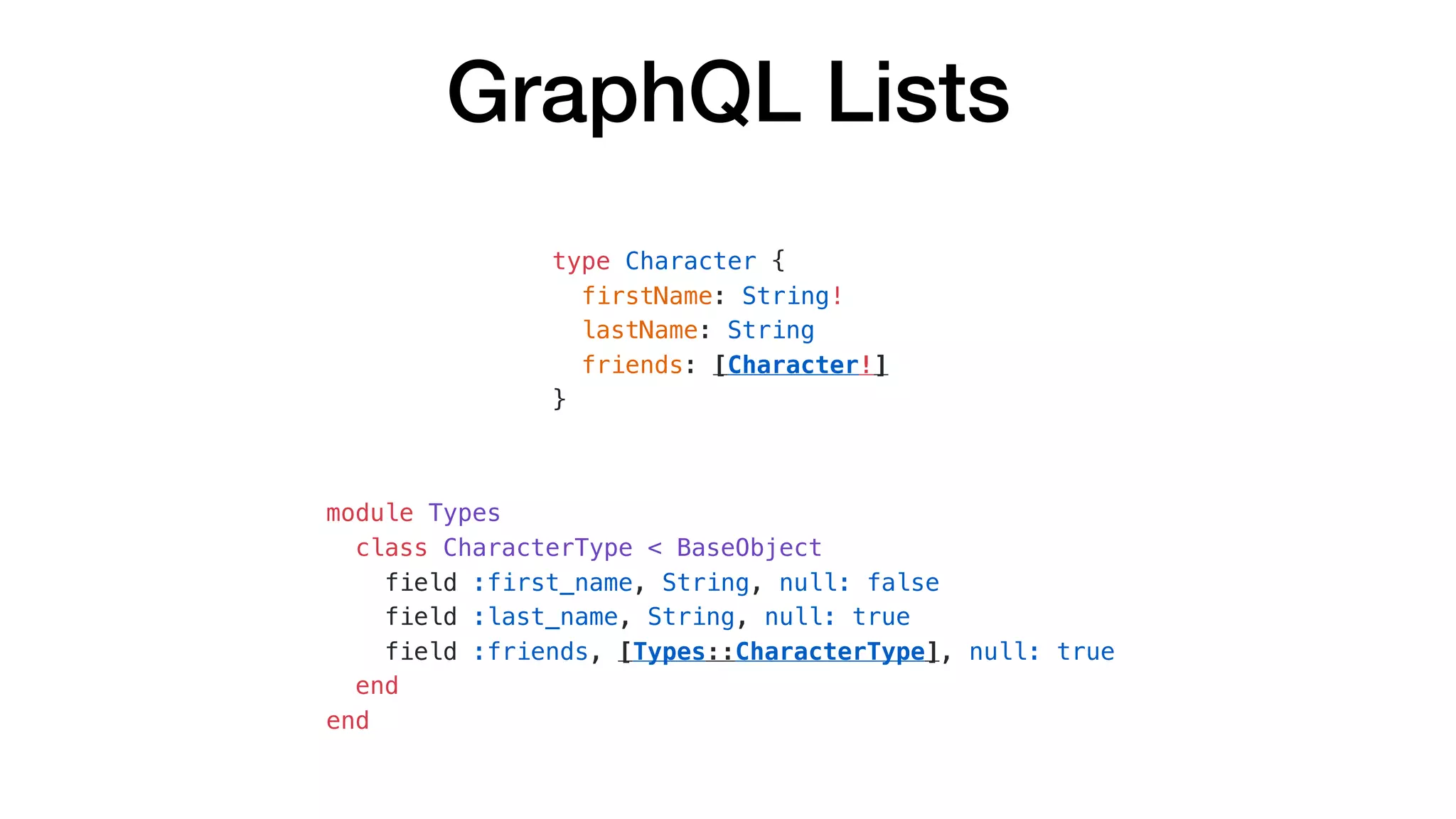GraphQL Lists
type Character {
firstName: String!
lastName: String
friends: [Character!]
}
module Types
class CharacterType < BaseObject
field :first_name, String, null: false
field :last_name, String, null: true
field :friends, [Types::CharacterType], null: true
end
end
 