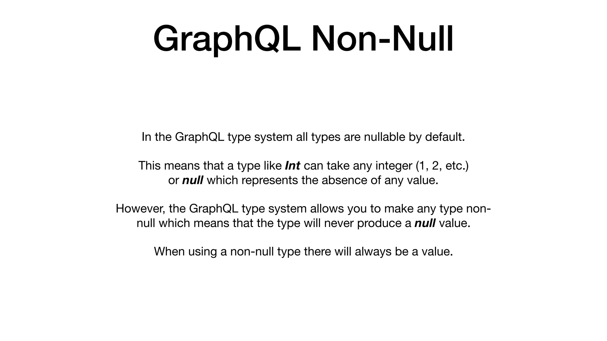GraphQL Non-Null
In the GraphQL type system all types are nullable by default. 

This means that a type like Int can take any integer (1, 2, etc.)
or null which represents the absence of any value. 

However, the GraphQL type system allows you to make any type non-
null which means that the type will never produce a null value. 

When using a non-null type there will always be a value.
 