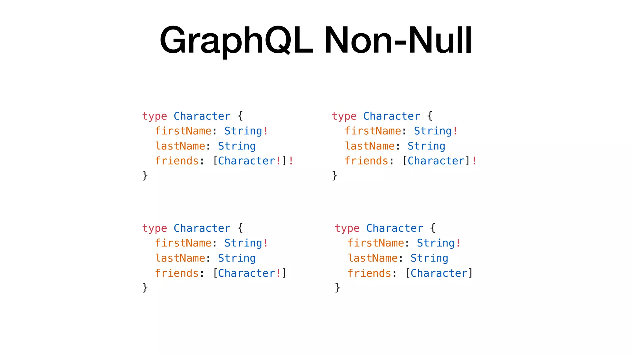 GraphQL Non-Null
type Character {
firstName: String!
lastName: String
friends: [Character!]!
}
type Character {
firstName: String!
lastName: String
friends: [Character]!
}
type Character {
firstName: String!
lastName: String
friends: [Character!]
}
type Character {
firstName: String!
lastName: String
friends: [Character]
}
 
