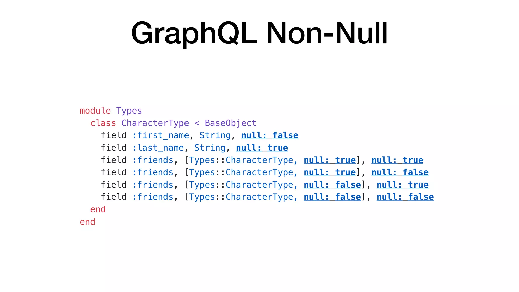 GraphQL Non-Null
module Types
class CharacterType < BaseObject
field :first_name, String, null: false
field :last_name, String, null: true
field :friends, [Types::CharacterType, null: true], null: true
field :friends, [Types::CharacterType, null: true], null: false
field :friends, [Types::CharacterType, null: false], null: true
field :friends, [Types::CharacterType, null: false], null: false
end
end
 