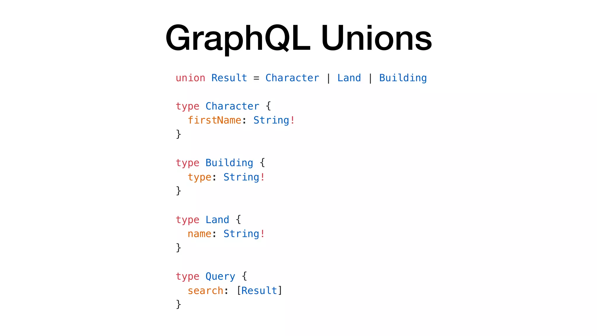 GraphQL Unions
union Result = Character | Land | Building
type Character {
firstName: String!
}
type Building {
type: String!
}
type Land {
name: String!
}
type Query {
search: [Result]
}
 