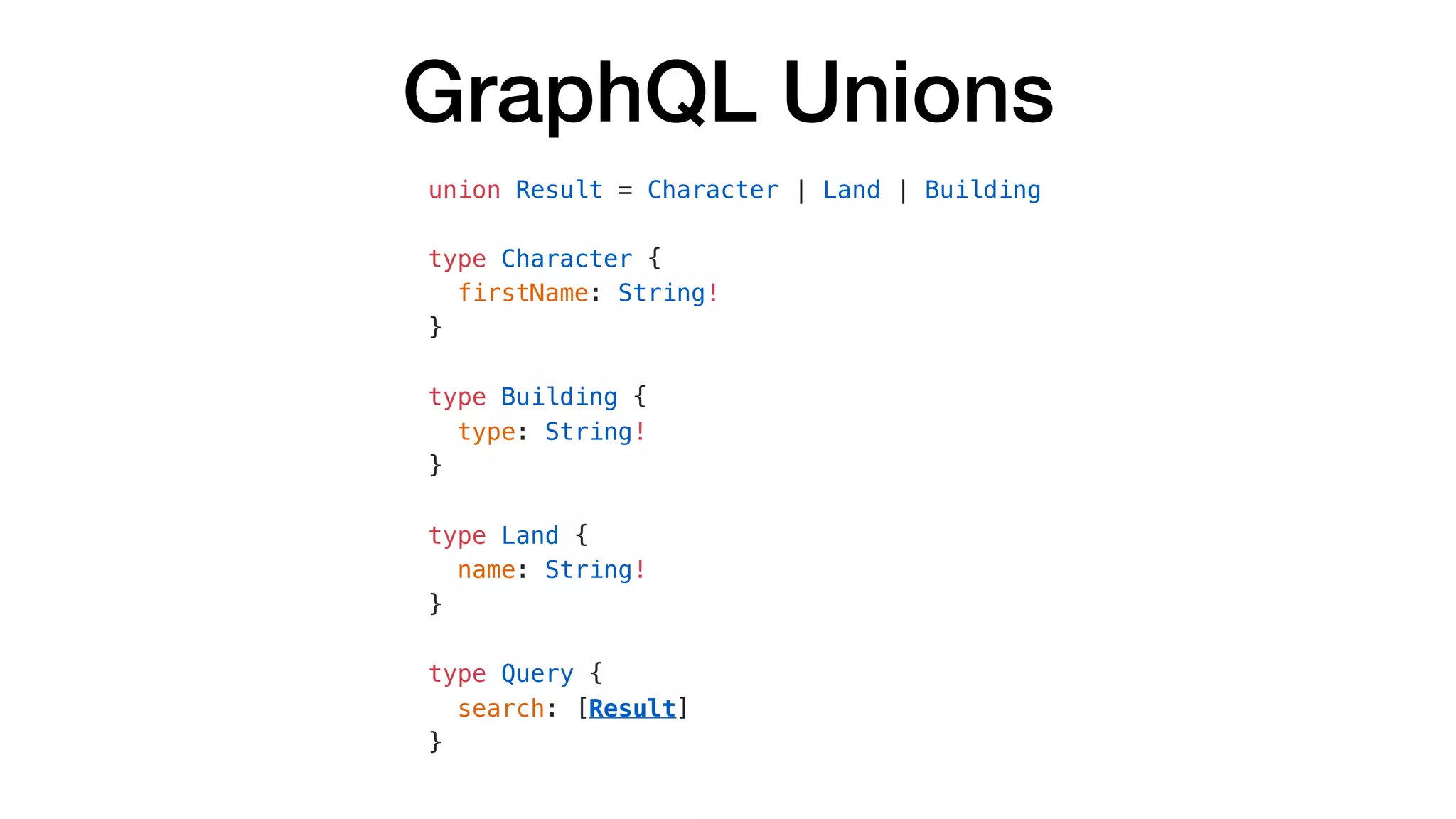 GraphQL Unions
union Result = Character | Land | Building
type Character {
firstName: String!
}
type Building {
type: String!
}
type Land {
name: String!
}
type Query {
search: [Result]
}
 