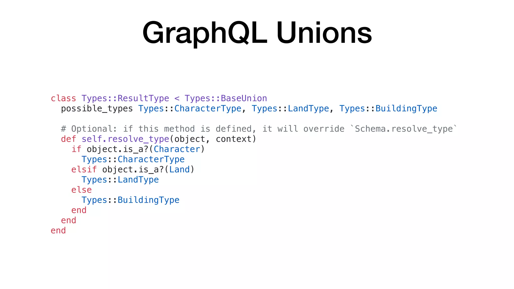 GraphQL Unions
class Types::ResultType < Types::BaseUnion
possible_types Types::CharacterType, Types::LandType, Types::BuildingType
# Optional: if this method is defined, it will override `Schema.resolve_type`
def self.resolve_type(object, context)
if object.is_a?(Character)
Types::CharacterType
elsif object.is_a?(Land)
Types::LandType
else
Types::BuildingType
end
end
end
 
