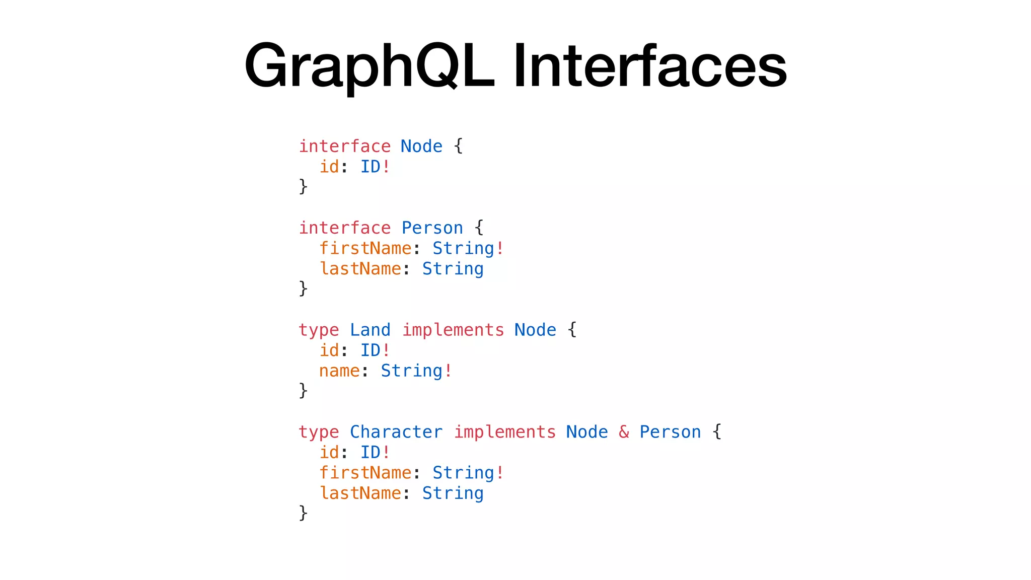 GraphQL Interfaces
interface Node {
id: ID!
}
interface Person {
firstName: String!
lastName: String
}
type Land implements Node {
id: ID!
name: String!
}
type Character implements Node & Person {
id: ID!
firstName: String!
lastName: String
}
 