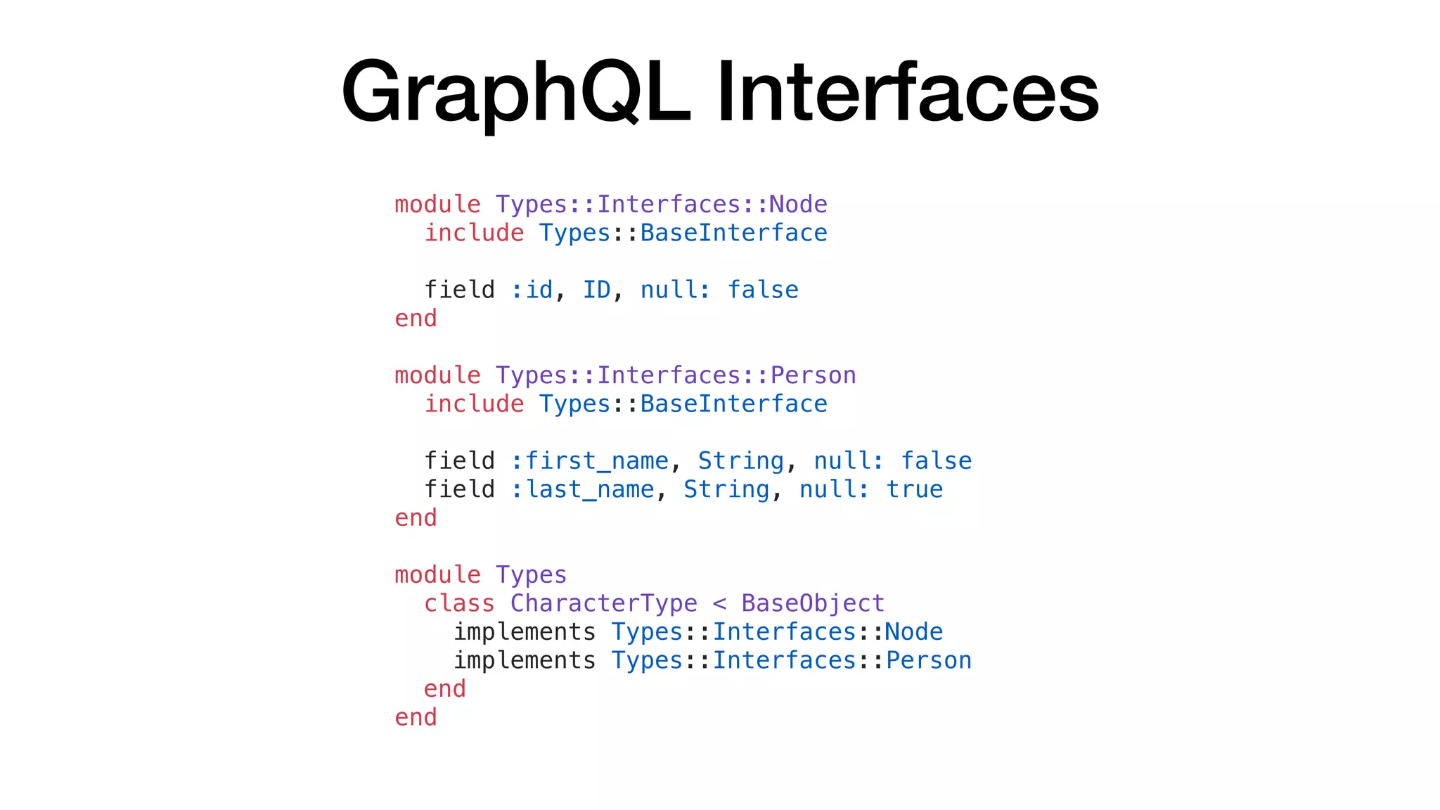 GraphQL Interfaces
module Types::Interfaces::Node
include Types::BaseInterface
field :id, ID, null: false
end
module Types::Interfaces::Person
include Types::BaseInterface
field :first_name, String, null: false
field :last_name, String, null: true
end
module Types
class CharacterType < BaseObject
implements Types::Interfaces::Node
implements Types::Interfaces::Person
end
end
 